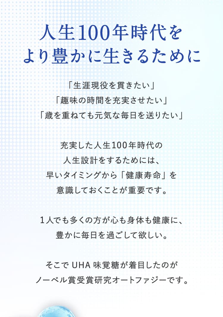 人生100年時代をより豊かに生きるため「生涯現役を貫きたい」「趣味の時間を充実させたい」「歳を重ねても元気な毎日を送りたい」充実した人生100年時代の人生設計をするためには、早いタイミングから「健康寿命」を意識しておくことが重要です。1人でも多くの方が心も身体も健康に、豊かに毎日を過ごして欲しい。そこでUHA味覚糖が着目したのがノーベル賞受賞研究オートファジーです。