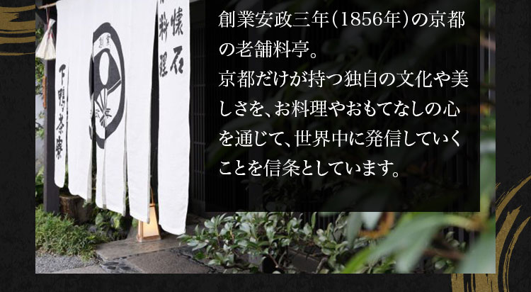 安政三年（1856年）創業の歴史と伝統を受け継いだ京都の老舗料亭。京都だけが持つ独自の文化や美しさを、お料理やおもてなしの心を通じて世界 に発信していくこと を信条 としています。