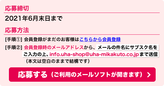 応募締切:2021年6月末日まで 応募方法:[手順①] 会員登録がまだのお客様はこちらから会員登録 [手順②] 会員登録時のメールアドレスから、メールの件名にサブスク名をご入力の上、info.uha-shop@uha-mikakuto.co.jpまで送信（本文は空白のままで結構です）<応募する（ご利用のメールソフトが開きます）＞